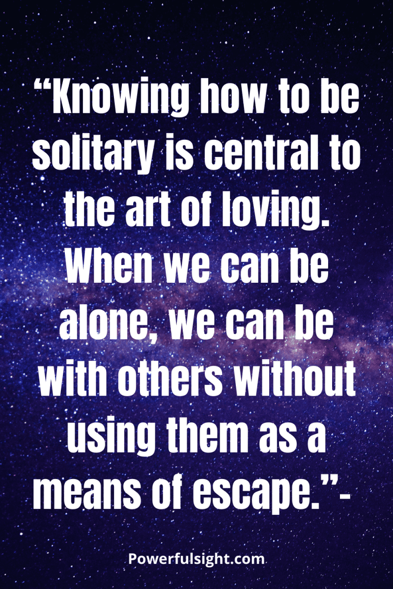 “Knowing how to be solitary is central to the art of loving. When we can be alone, we can be with others without using them as a means of escape."