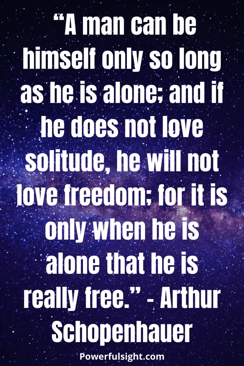  “A man can be himself only so long as he is alone; and if he does not love solitude, he will not love freedom; for it is only when he is alone that he is really free.” – Arthur Schopenhauer from powerfulsight.com