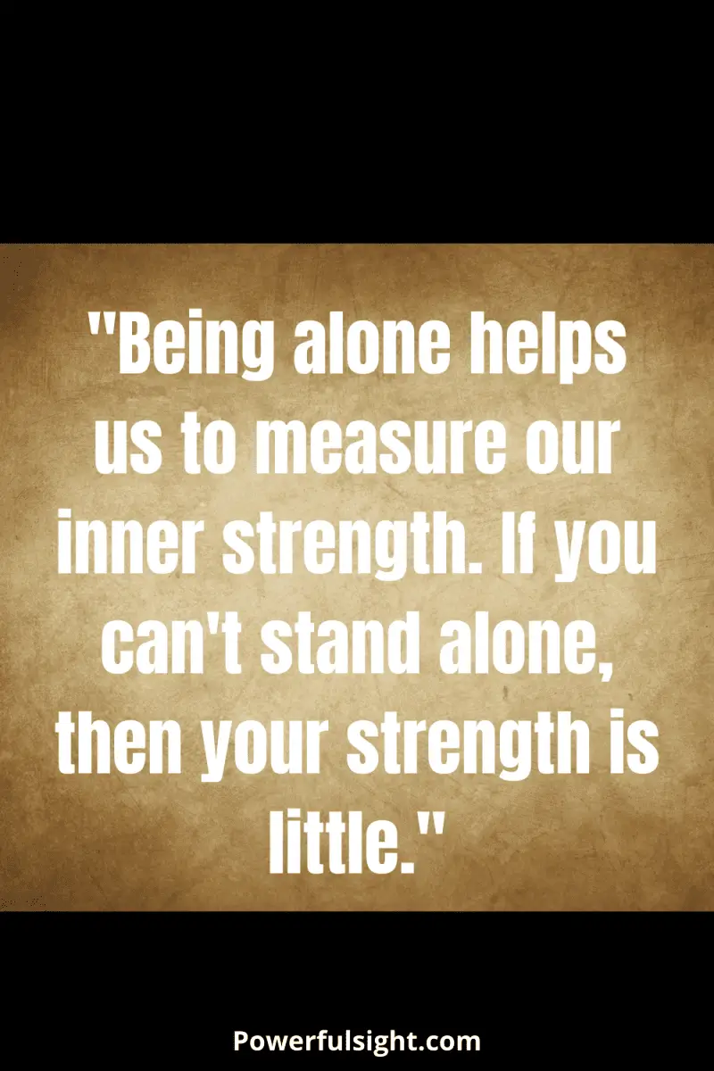 "Being alone helps us to measure our inner strength. If you can't stand alone, then your strength is little."