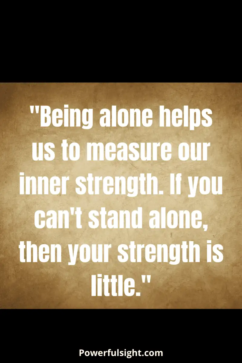 "Being alone helps us to measure our inner strength. If you can't stand alone, then your strength is little."