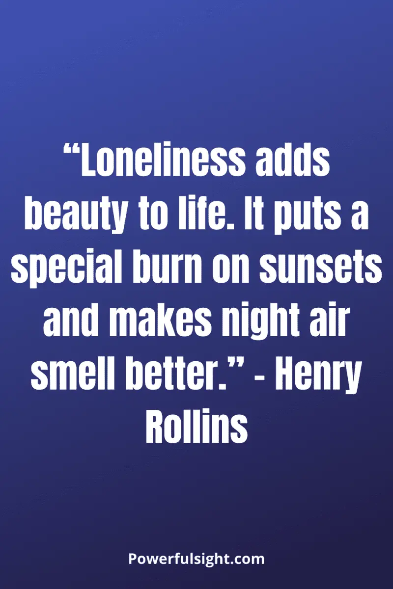 “Loneliness adds beauty to life. It puts a special burn on sunsets and makes night air smell better.” – Henry Rollins from powerfulsight.com