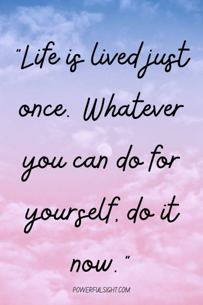 "Life is lived just once. Whatever you can do for yourself, do it now."
