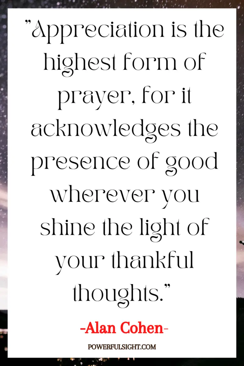 "Appreciation is the highest form of prayer, for it acknowledges the presence of good wherever you shine the light of your thankful thoughts." 
