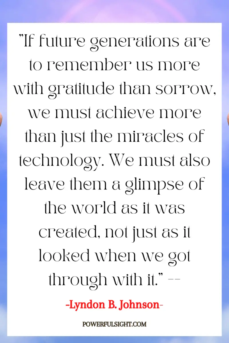 "If future generations are to remember us more with gratitude than sorrow, we must achieve more than just the miracles of technology. We must also leave them a glimpse of the world as it was created, not just as it looked when we got through with it."