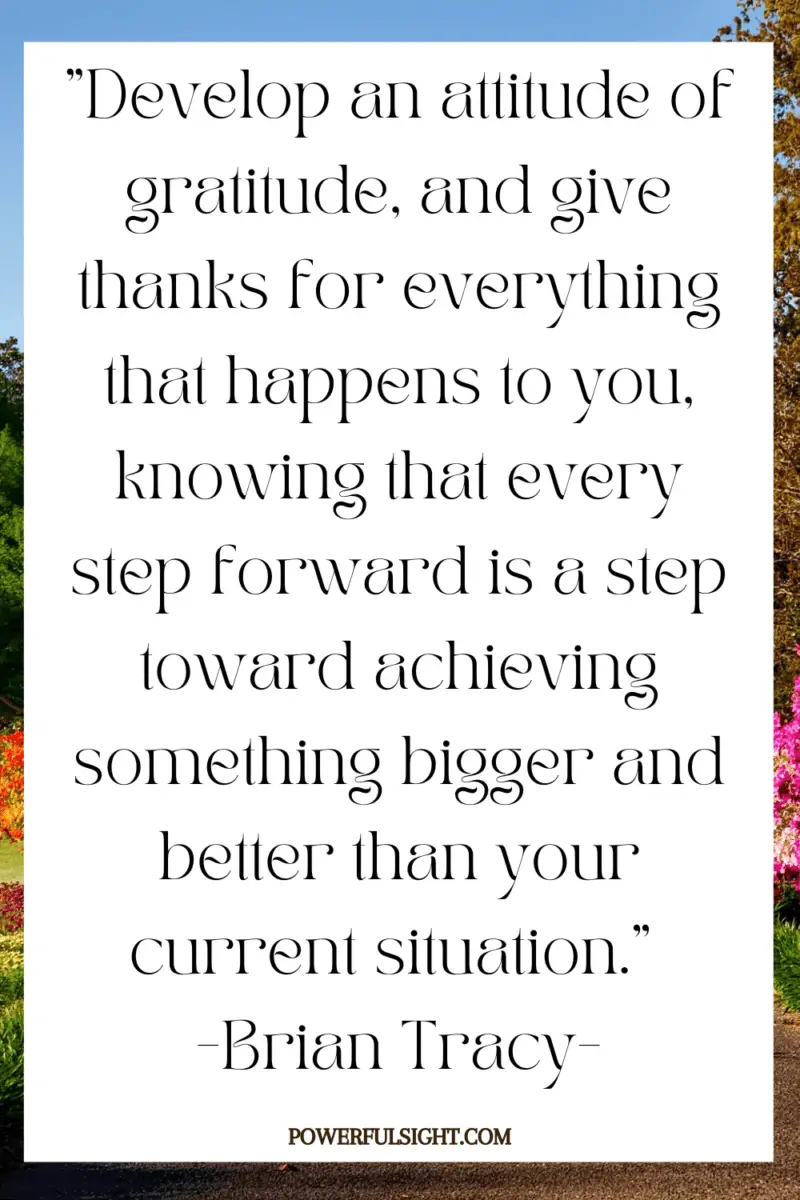 "Develop an attitude of gratitude, and give thanks for everything that happens to you, knowing that every step forward is a step toward achieving something bigger and better than your current situation." 
