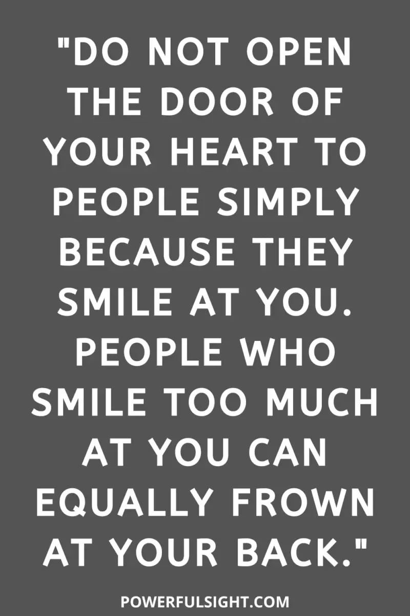 "Do not open the door of your heart to people simply because they smile at you. People who smile too much at you can equally frown at your back."