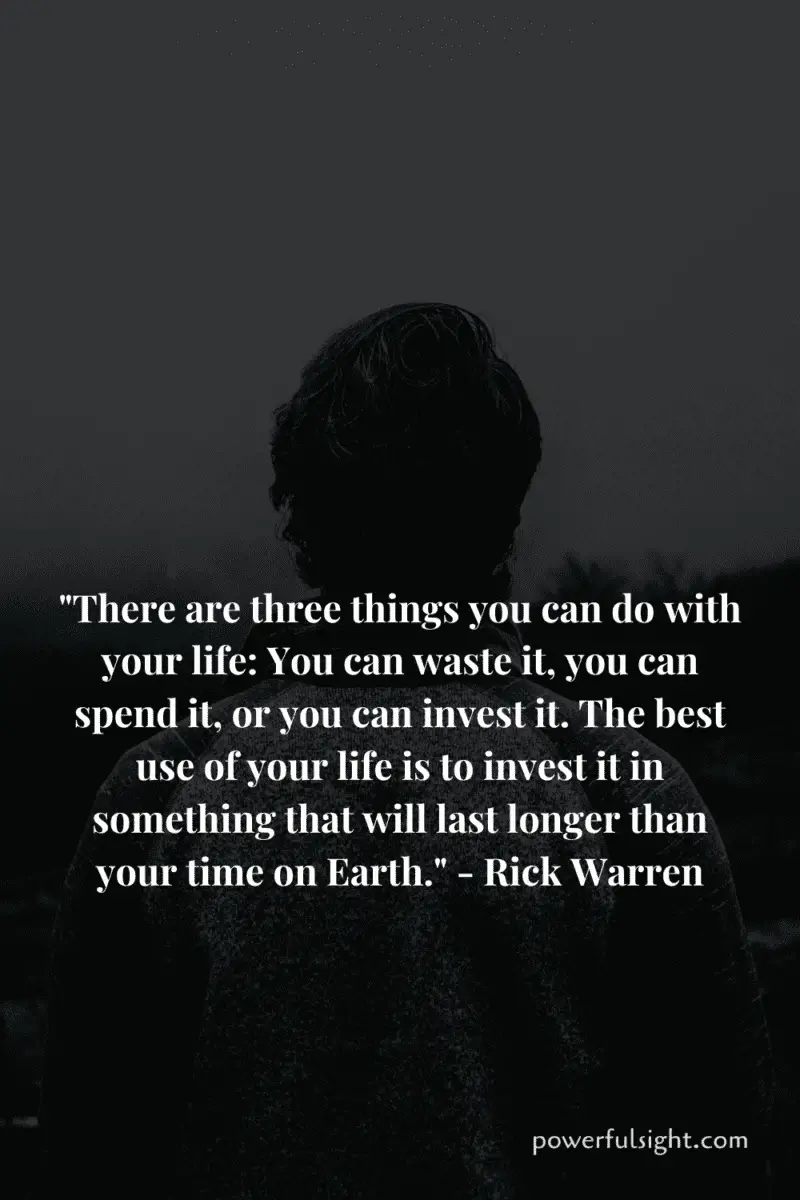 "There are three things you can do with your life: You can waste it, you can spend it, or you can invest it. The best use of your life is to invest it in something that will last longer than your time on Earth." - Rick Warren