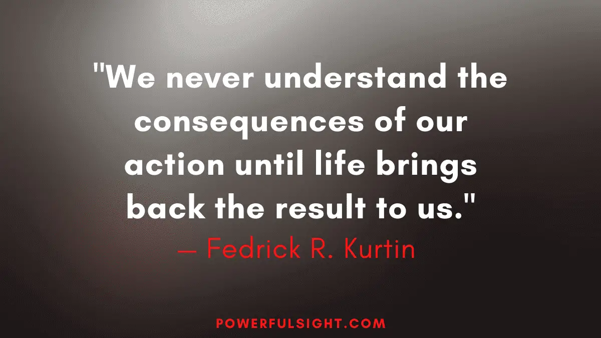 "We never understand the consequences of our action until life brings back the result to us."
— Fedrick R. Kurtin 