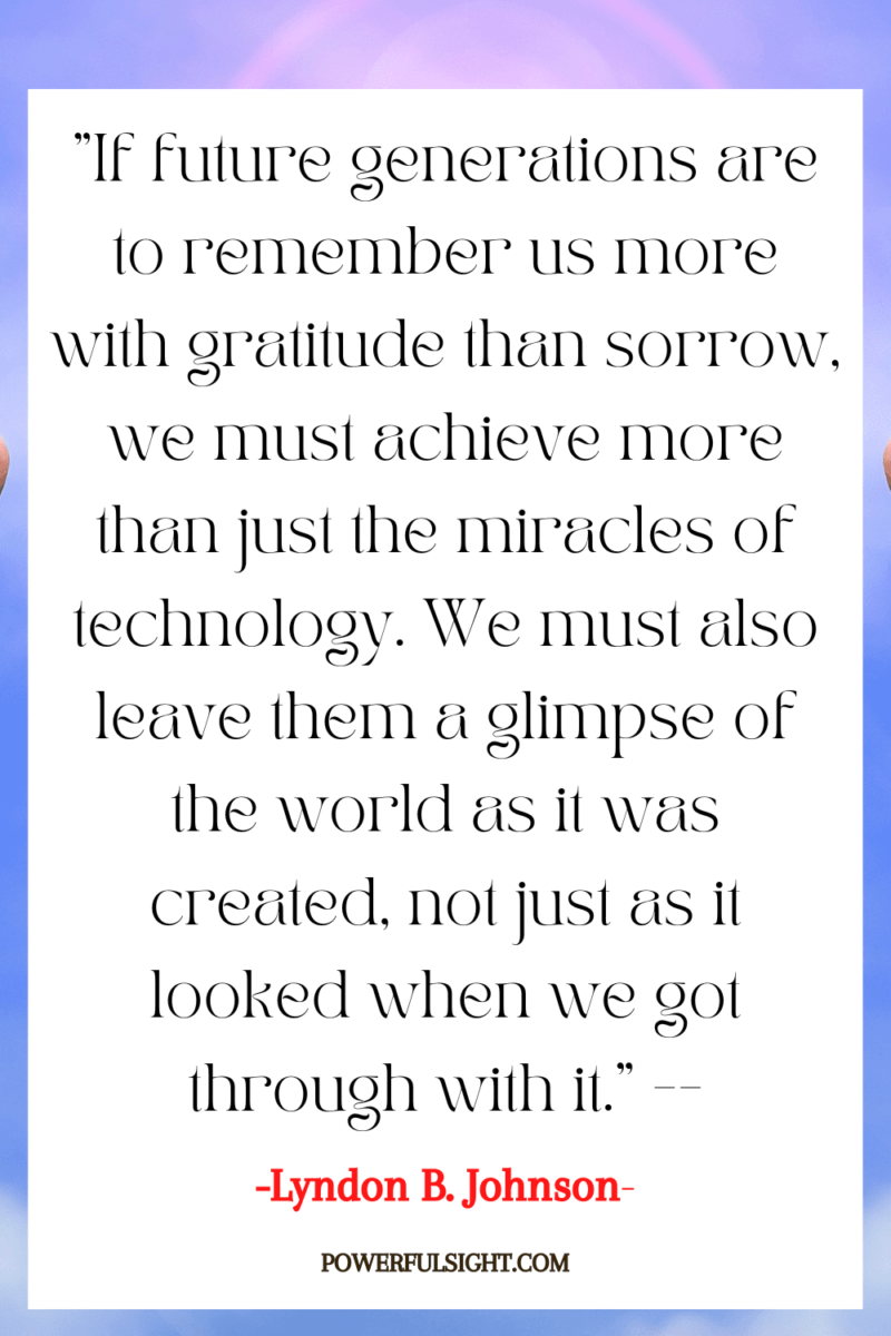 "If future generations are to remember us more with gratitude than sorrow, we must achieve more than just the miracles of technology. We must also leave them a glimpse of the world as it was created, not just as it looked when we got through with it."