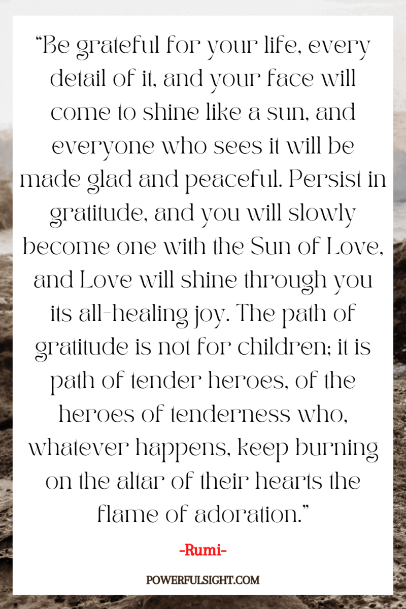 “Be grateful for your life, every detail of it, and your face will come to shine like a sun, and everyone who sees it will be made glad and peaceful. Persist in gratitude, and you will slowly become one with the Sun of Love, and Love will shine through you as its all-healing joy. The path of gratitude is not for children; it is the path of tender heroes, of the heroes of tenderness who, whatever happens, keep burning on the altar of their hearts the flame of adoration.”