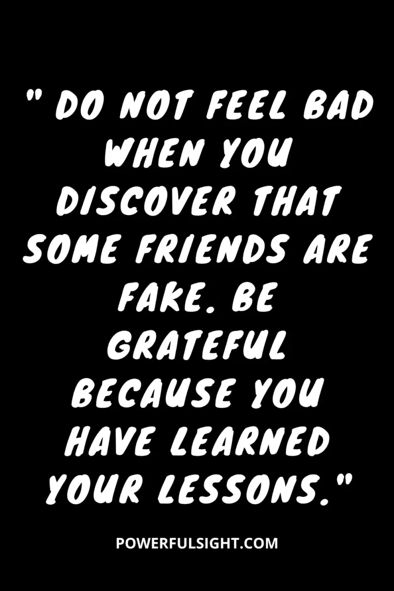 " Do not feel bad when you discover that some friends are fake. Be grateful because you have learned your lessons."